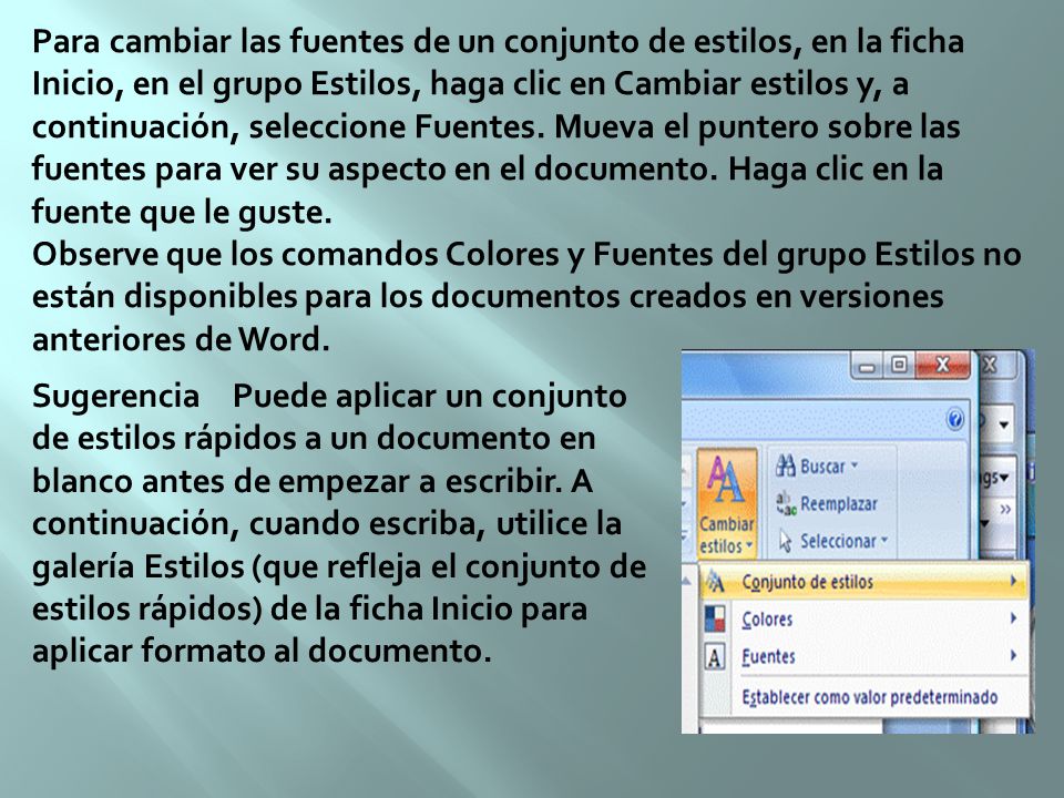 Para cambiar las fuentes de un conjunto de estilos, en la ficha Inicio, en el grupo Estilos, haga clic en Cambiar estilos y, a continuación, seleccione Fuentes. Mueva el puntero sobre las fuentes para ver su aspecto en el documento. Haga clic en la fuente que le guste. Observe que los comandos Colores y Fuentes del grupo Estilos no están disponibles para los documentos creados en versiones anteriores de Word.