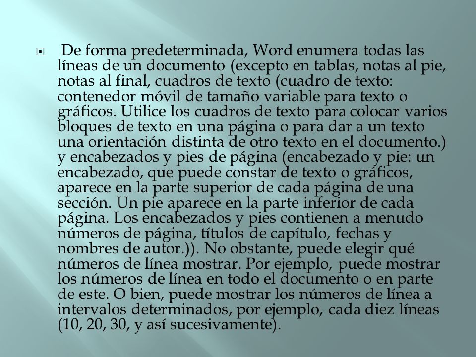 De forma predeterminada, Word enumera todas las líneas de un documento (excepto en tablas, notas al pie, notas al final, cuadros de texto (cuadro de texto: contenedor móvil de tamaño variable para texto o gráficos.