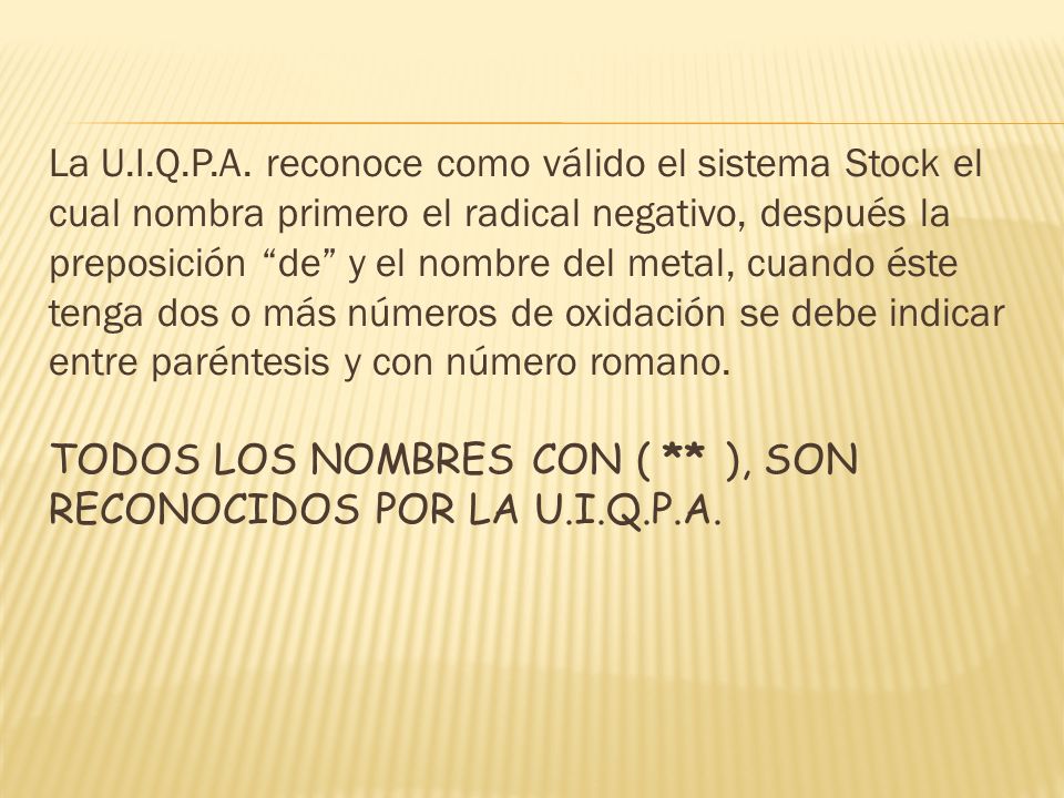 La U.I.Q.P.A. reconoce como válido el sistema Stock el cual nombra primero el radical negativo, después la preposición de y el nombre del metal, cuando éste tenga dos o más números de oxidación se debe indicar entre paréntesis y con número romano.