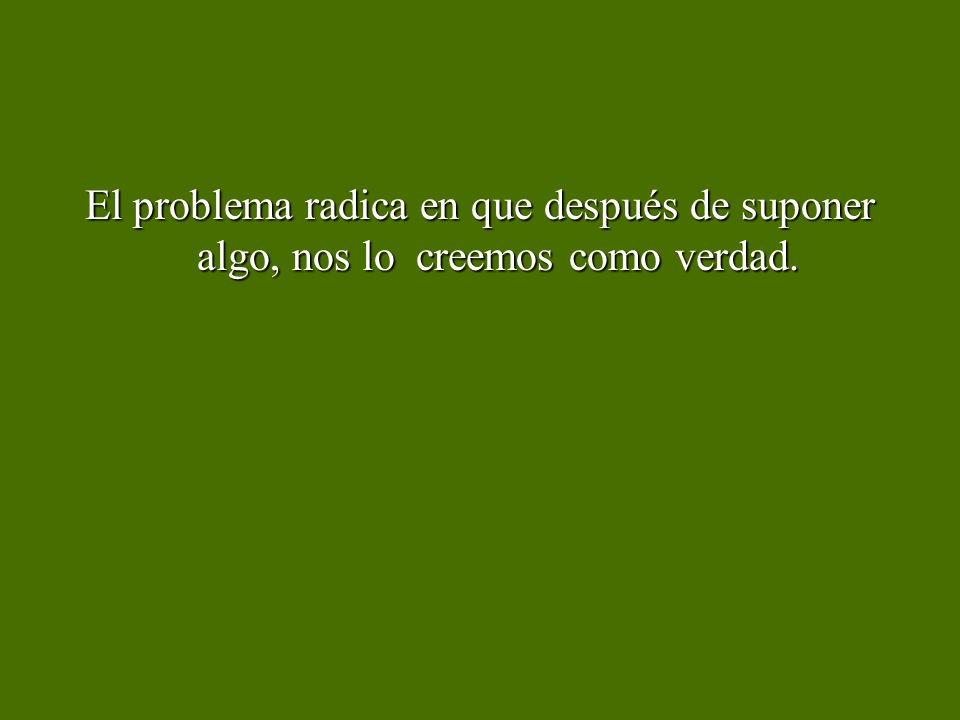 El problema radica en que después de suponer algo, nos lo creemos como verdad.