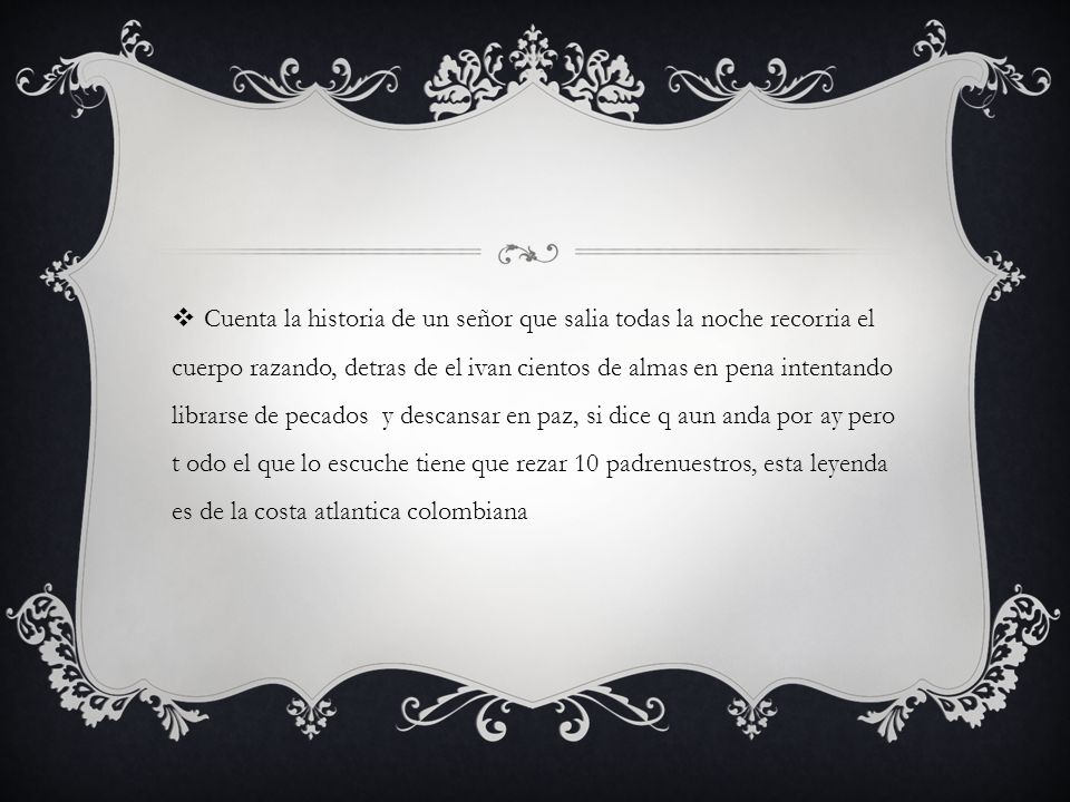 Cuenta la historia de un señor que salia todas la noche recorria el cuerpo razando, detras de el ivan cientos de almas en pena intentando librarse de pecados y descansar en paz, si dice q aun anda por ay pero t odo el que lo escuche tiene que rezar 10 padrenuestros, esta leyenda es de la costa atlantica colombiana