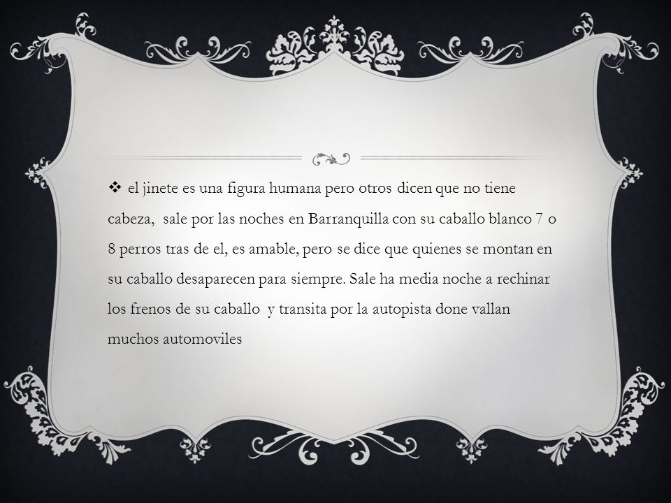 el jinete es una figura humana pero otros dicen que no tiene cabeza, sale por las noches en Barranquilla con su caballo blanco 7 o 8 perros tras de el, es amable, pero se dice que quienes se montan en su caballo desaparecen para siempre.