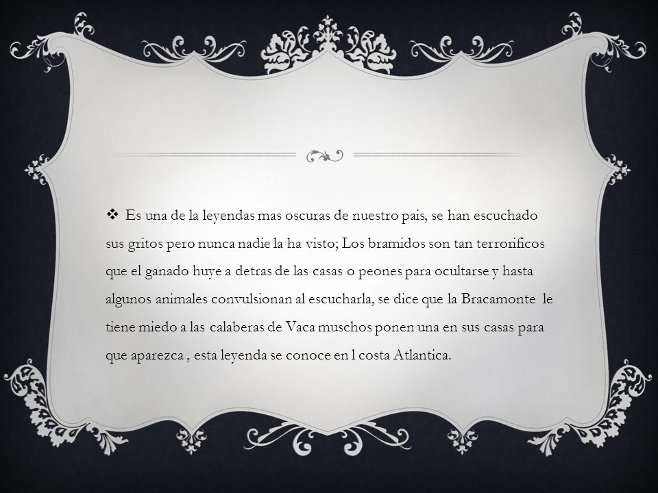 Es una de la leyendas mas oscuras de nuestro pais, se han escuchado sus gritos pero nunca nadie la ha visto; Los bramidos son tan terrorificos que el ganado huye a detras de las casas o peones para ocultarse y hasta algunos animales convulsionan al escucharla, se dice que la Bracamonte le tiene miedo a las calaberas de Vaca muschos ponen una en sus casas para que aparezca , esta leyenda se conoce en l costa Atlantica.