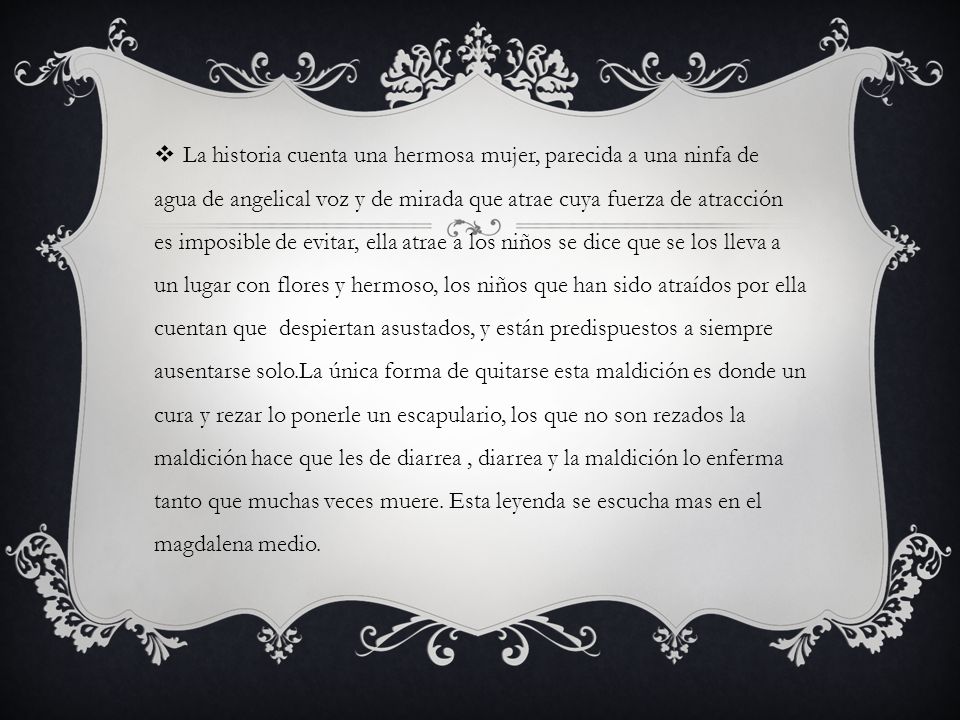 La historia cuenta una hermosa mujer, parecida a una ninfa de agua de angelical voz y de mirada que atrae cuya fuerza de atracción es imposible de evitar, ella atrae a los niños se dice que se los lleva a un lugar con flores y hermoso, los niños que han sido atraídos por ella cuentan que despiertan asustados, y están predispuestos a siempre ausentarse solo.La única forma de quitarse esta maldición es donde un cura y rezar lo ponerle un escapulario, los que no son rezados la maldición hace que les de diarrea , diarrea y la maldición lo enferma tanto que muchas veces muere.