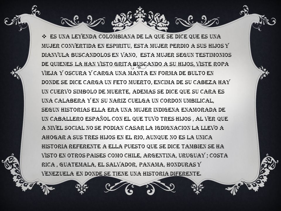 Es una leyenda Colombiana de la que se dice que es una mujer convertida en espiritu, esta mujer perdio a sus hijos y dianvula buscandolos en vano, esta mujer segun testimonios de quienes la han visto grita buscando a su hijos, viste ropa vieja y oscura y carga una manta en forma de bulto en donde se dice carga un feto muerto, encima de su cabeza hay un cuervo simbolo de muerte, ademas se dice que su cara es una calabera y en su nariz cuelga un cordon umbilical, segun historias ella era una mujer indigena enamorada de un caballero español con el que tuvo tres hijos , al ver que a nivel social no se podian casar la igdignacion la llevo a ahogar a sus tres hijos en el rio, aunque no es la unica historia referente a ella puesto que se dice tambien se ha visto en otros paises como Chile, Argentina, Uruguay ; Costa Rica , Guatemala, El salvador, Panama, Honduras y Venezuela en donde se tiene una historia diferente.