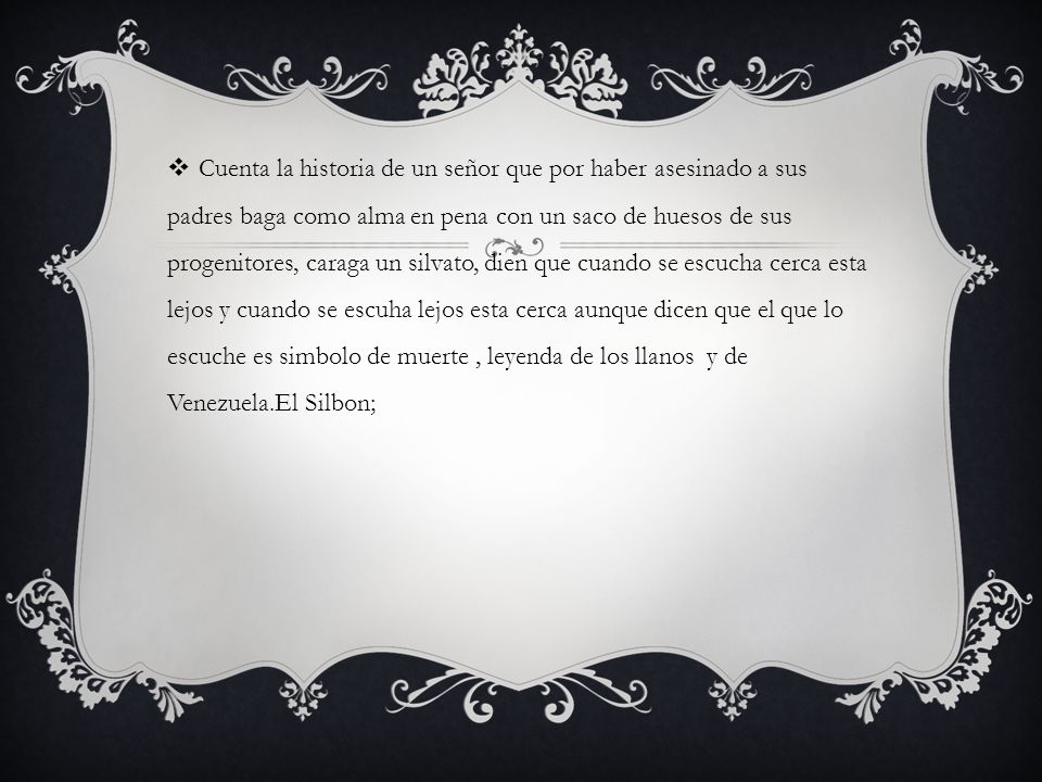 Cuenta la historia de un señor que por haber asesinado a sus padres baga como alma en pena con un saco de huesos de sus progenitores, caraga un silvato, dien que cuando se escucha cerca esta lejos y cuando se escuha lejos esta cerca aunque dicen que el que lo escuche es simbolo de muerte , leyenda de los llanos y de Venezuela.El Silbon;