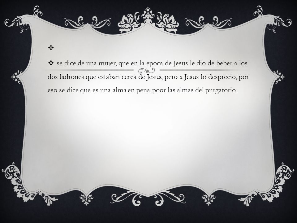 se dice de una mujer, que en la epoca de Jesus le dio de beber a los dos ladrones que estaban cerca de Jesus, pero a Jesus lo desprecio, por eso se dice que es una alma en pena poor las almas del purgatorio.