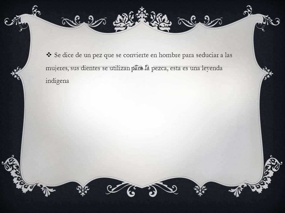 Se dice de un pez que se convierte en hombre para seduciar a las mujeres, sus dientes se utilizan para la pezca, esta es una leyenda indigena