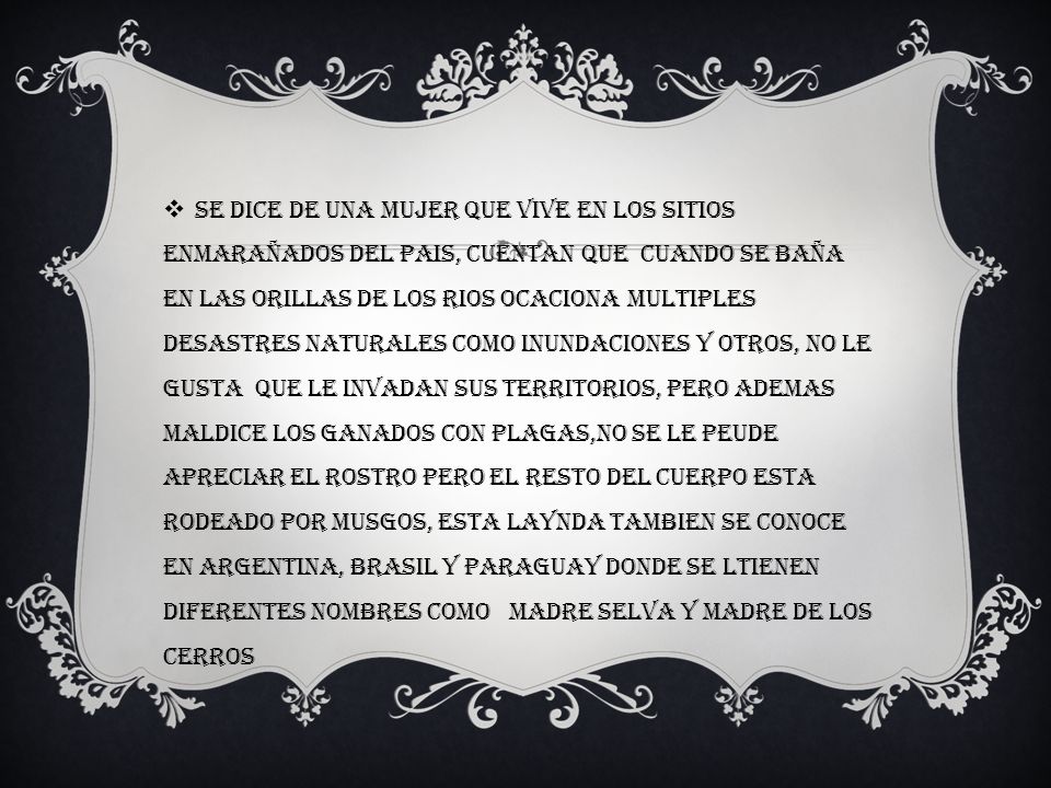 Se dice de una mujer que vive en los sitios enmarañados del pais, cuentan que cuando se baña en las orillas de los rios ocaciona multiples desastres naturales como inundaciones y otros, no le gusta que le invadan sus territorios, pero ademas maldice los ganados con plagas,no se le peude apreciar el rostro pero el resto del cuerpo esta rodeado por musgos, esta laynda tambien se conoce en Argentina, Brasil y Paraguay donde se ltienen diferentes nombres como Madre selva y madre de los cerros