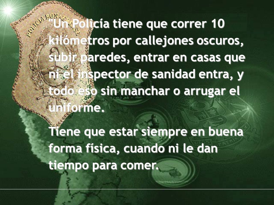 Un Policía tiene que correr 10 kilómetros por callejones oscuros, subir paredes, entrar en casas que ni el inspector de sanidad entra, y todo eso sin manchar o arrugar el uniforme.