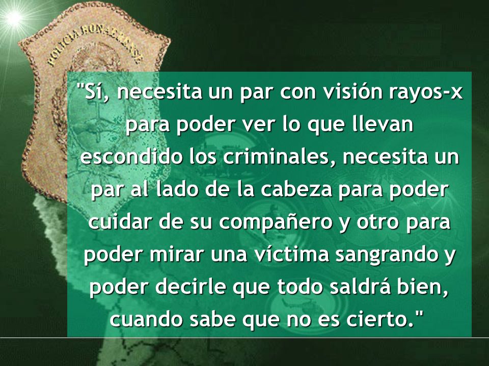 Sí, necesita un par con visión rayos-x para poder ver lo que llevan escondido los criminales, necesita un par al lado de la cabeza para poder cuidar de su compañero y otro para poder mirar una víctima sangrando y poder decirle que todo saldrá bien, cuando sabe que no es cierto.