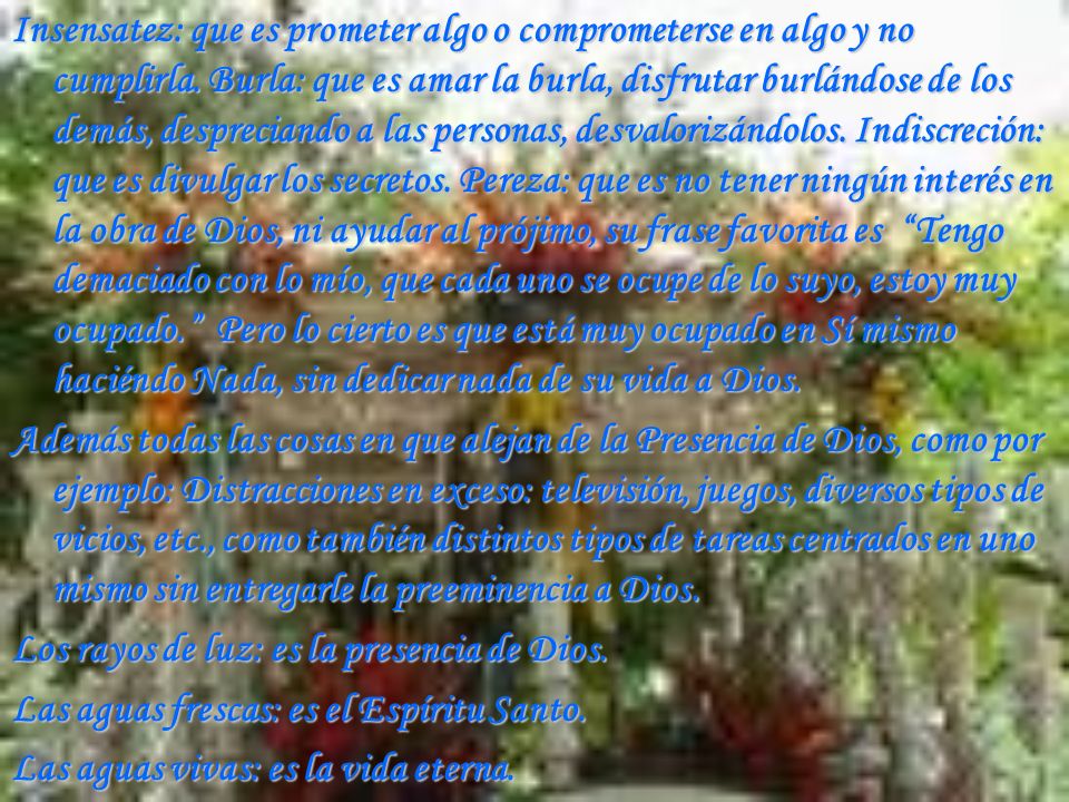 Insensatez: que es prometer algo o comprometerse en algo y no cumplirla. Burla: que es amar la burla, disfrutar burlándose de los demás, despreciando a las personas, desvalorizándolos. Indiscreción: que es divulgar los secretos. Pereza: que es no tener ningún interés en la obra de Dios, ni ayudar al prójimo, su frase favorita es Tengo demaciado con lo mío, que cada uno se ocupe de lo suyo, estoy muy ocupado. Pero lo cierto es que está muy ocupado en Sí mismo haciéndo Nada, sin dedicar nada de su vida a Dios.
