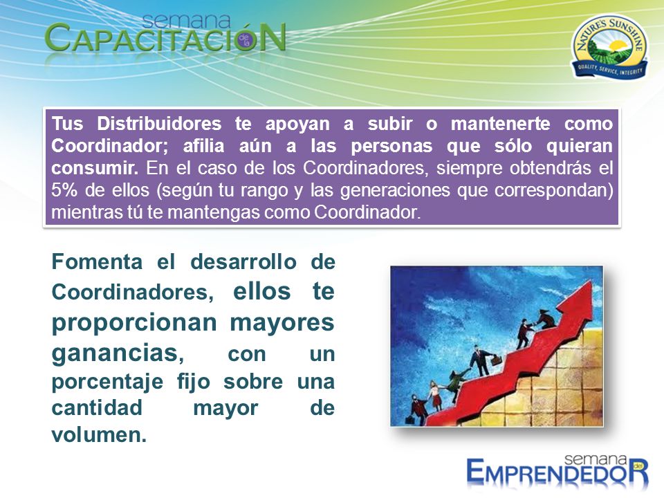 Tus Distribuidores te apoyan a subir o mantenerte como Coordinador; afilia aún a las personas que sólo quieran consumir. En el caso de los Coordinadores, siempre obtendrás el 5% de ellos (según tu rango y las generaciones que correspondan) mientras tú te mantengas como Coordinador.