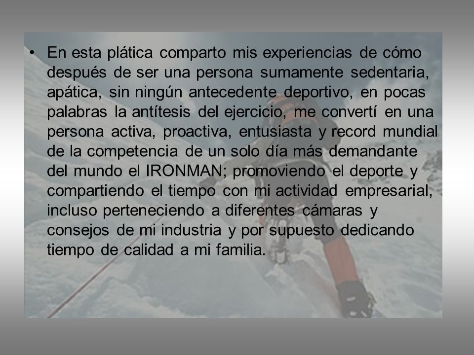 En esta plática comparto mis experiencias de cómo después de ser una persona sumamente sedentaria, apática, sin ningún antecedente deportivo, en pocas palabras la antítesis del ejercicio, me convertí en una persona activa, proactiva, entusiasta y record mundial de la competencia de un solo día más demandante del mundo el IRONMAN; promoviendo el deporte y compartiendo el tiempo con mi actividad empresarial, incluso perteneciendo a diferentes cámaras y consejos de mi industria y por supuesto dedicando tiempo de calidad a mi familia.