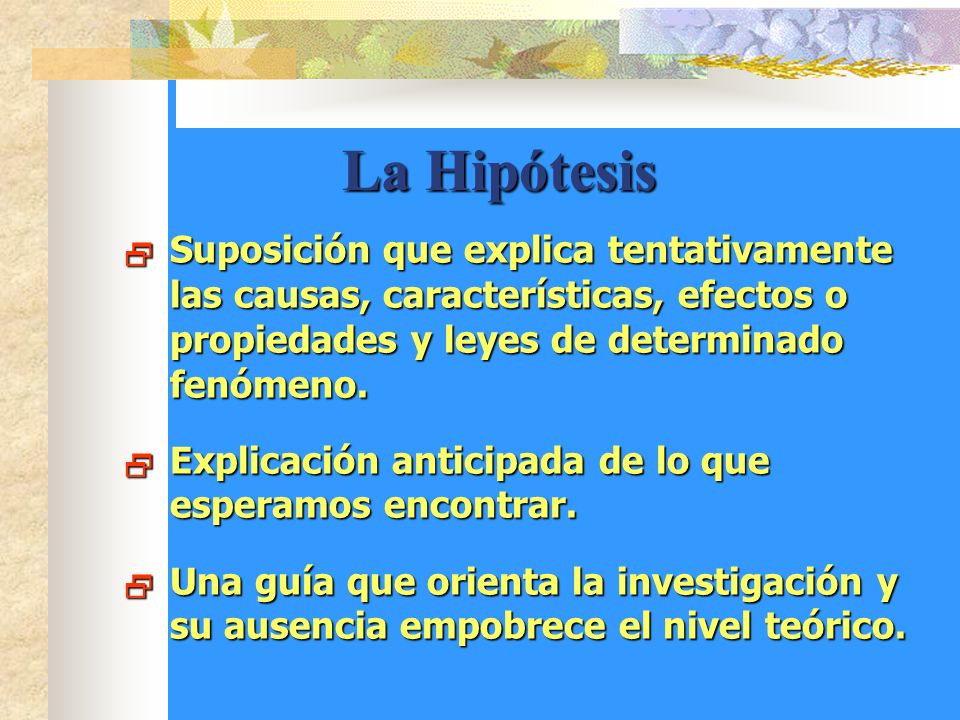 La Hipótesis Suposición que explica tentativamente las causas, características, efectos o propiedades y leyes de determinado fenómeno.