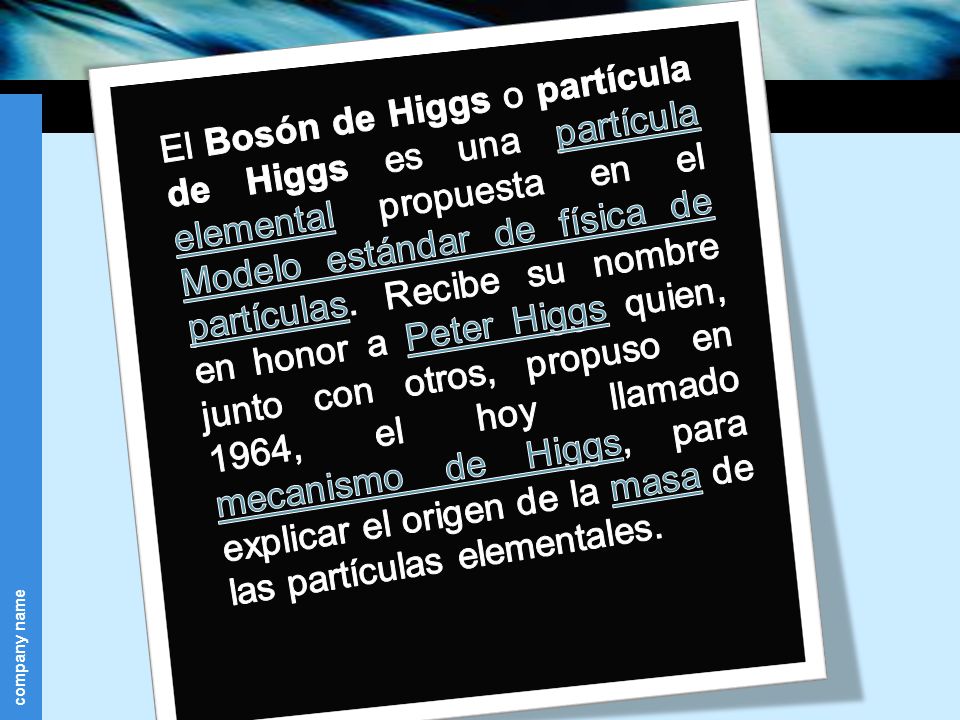 El Bosón de Higgs o partícula de Higgs es una partícula elemental propuesta en el Modelo estándar de física de partículas.