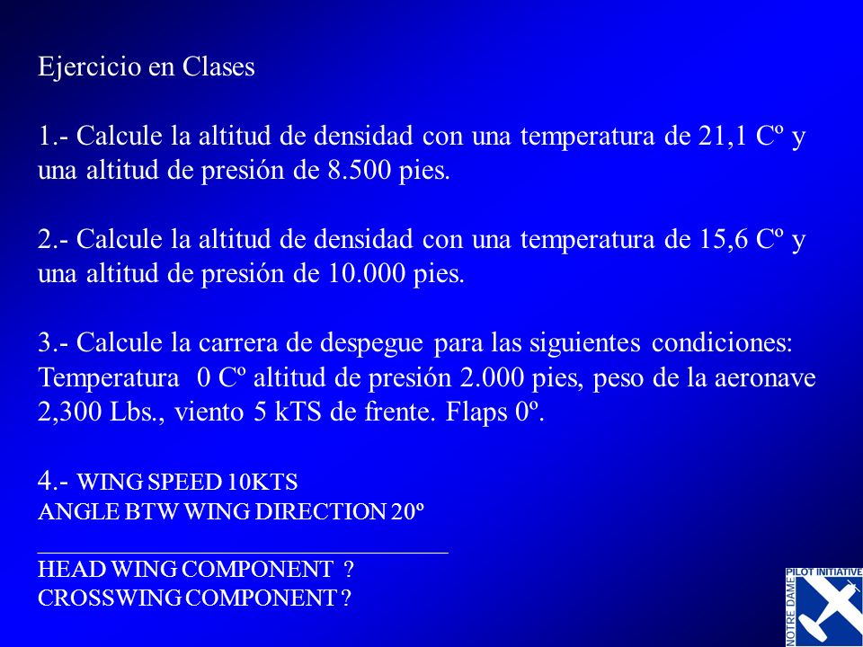 Ejercicio en Clases 1.- Calcule la altitud de densidad con una temperatura de 21,1 Cº y una altitud de presión de pies. 2.- Calcule la altitud de densidad con una temperatura de 15,6 Cº y una altitud de presión de pies. 3.- Calcule la carrera de despegue para las siguientes condiciones: Temperatura 0 Cº altitud de presión pies, peso de la aeronave 2,300 Lbs., viento 5 kTS de frente. Flaps 0º.