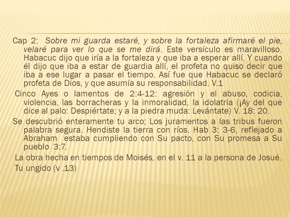 Cap 2: Sobre mi guarda estaré, y sobre la fortaleza afirmaré el pie, velaré para ver lo que se me dirá. Este versículo es maravilloso. Habacuc dijo que iría a la fortaleza y que iba a esperar allí. Y cuando él dijo que iba a estar de guardia allí, el profeta no quiso decir que iba a ese lugar a pasar el tiempo. Así fue que Habacuc se declaró profeta de Dios, y que asumía su responsabilidad. V.1