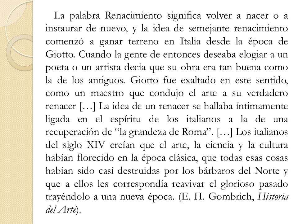 La palabra Renacimiento significa volver a nacer o a instaurar de nuevo, y la idea de semejante renacimiento comenzó a ganar terreno en Italia desde la época de Giotto.