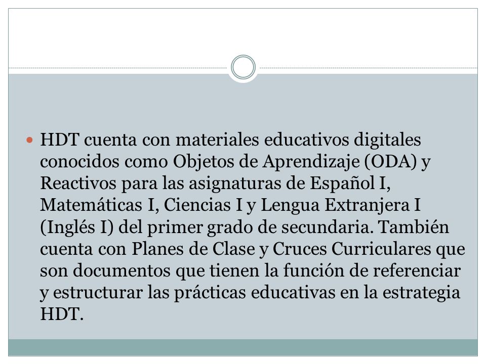 HDT cuenta con materiales educativos digitales conocidos como Objetos de Aprendizaje (ODA) y Reactivos para las asignaturas de Español I, Matemáticas I, Ciencias I y Lengua Extranjera I (Inglés I) del primer grado de secundaria.