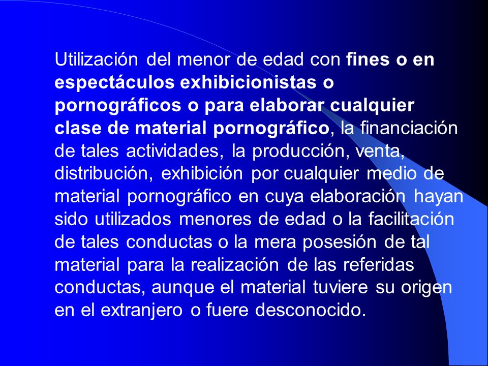 Utilización del menor de edad con fines o en espectáculos exhibicionistas o pornográficos o para elaborar cualquier clase de material pornográfico, la financiación de tales actividades, la producción, venta, distribución, exhibición por cualquier medio de material pornográfico en cuya elaboración hayan sido utilizados menores de edad o la facilitación de tales conductas o la mera posesión de tal material para la realización de las referidas conductas, aunque el material tuviere su origen en el extranjero o fuere desconocido.