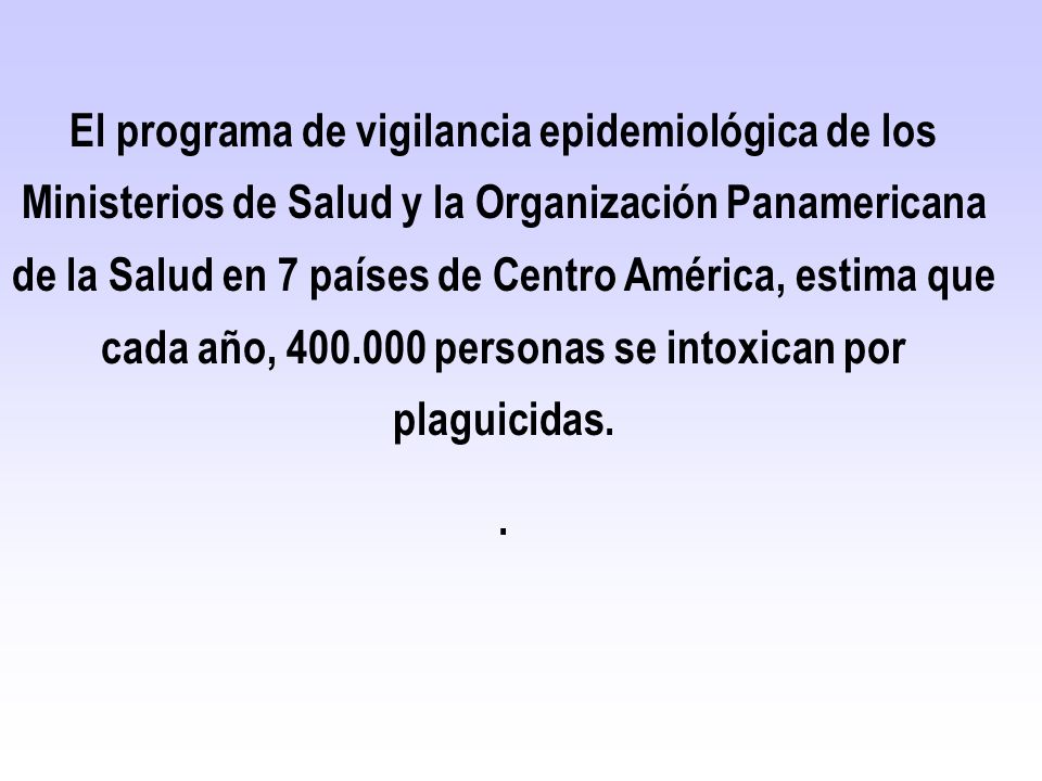 El programa de vigilancia epidemiológica de los Ministerios de Salud y la Organización Panamericana de la Salud en 7 países de Centro América, estima que cada año, personas se intoxican por plaguicidas.