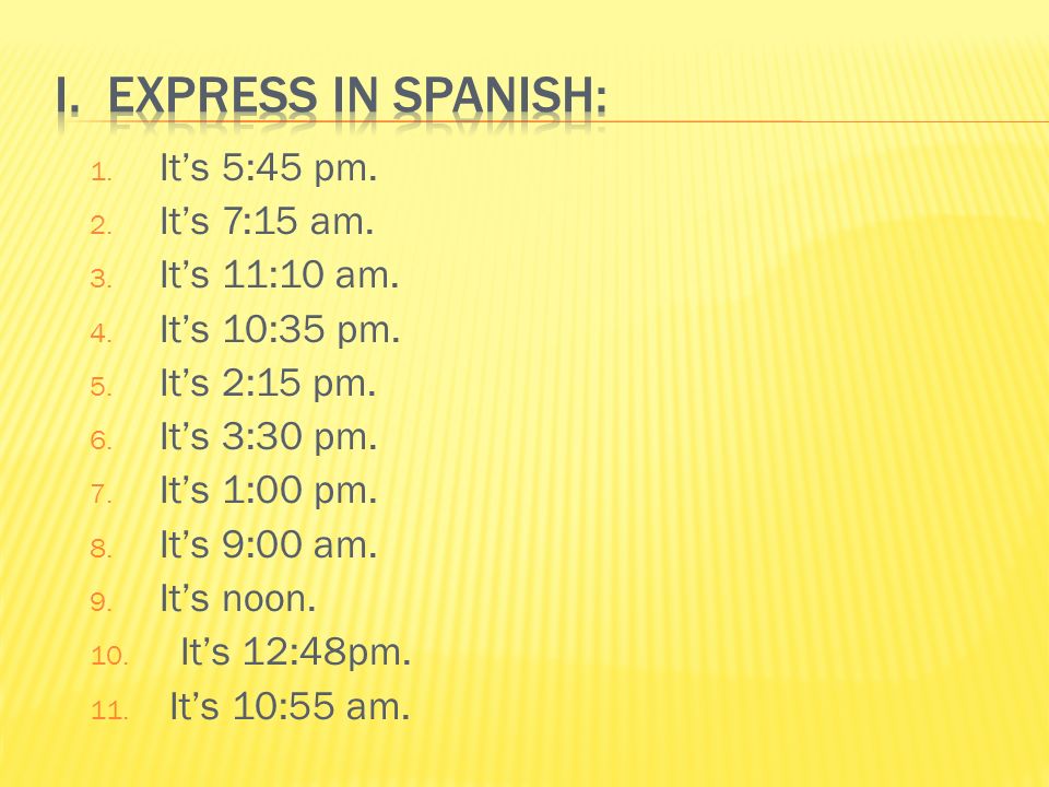 I. Express in Spanish: It’s 5:45 pm. It’s 7:15 am. It’s 11:10 am.