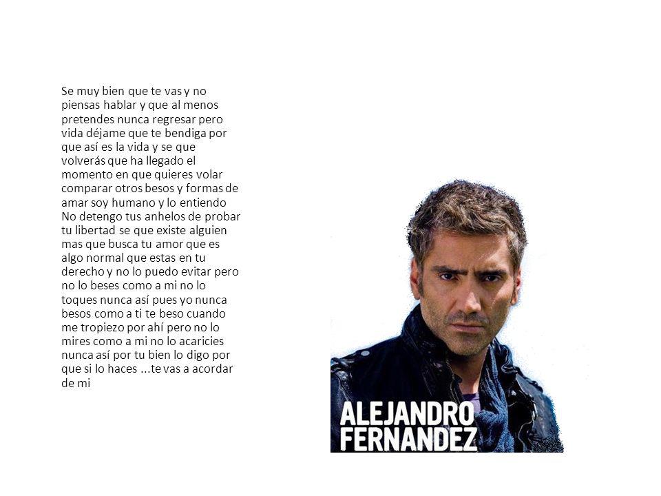 Se muy bien que te vas y no piensas hablar y que al menos pretendes nunca regresar pero vida déjame que te bendiga por que así es la vida y se que volverás que ha llegado el momento en que quieres volar comparar otros besos y formas de amar soy humano y lo entiendo No detengo tus anhelos de probar tu libertad se que existe alguien mas que busca tu amor que es algo normal que estas en tu derecho y no lo puedo evitar pero no lo beses como a mi no lo toques nunca así pues yo nunca besos como a ti te beso cuando me tropiezo por ahí pero no lo mires como a mi no lo acaricies nunca así por tu bien lo digo por que si lo haces ...te vas a acordar de mi