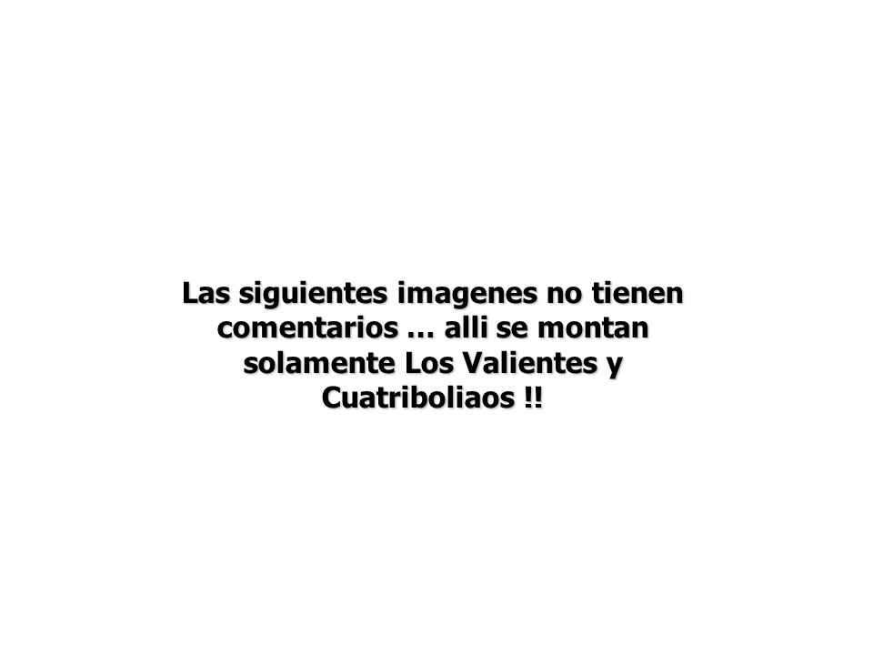 Las siguientes imagenes no tienen comentarios … alli se montan solamente Los Valientes y Cuatriboliaos !!