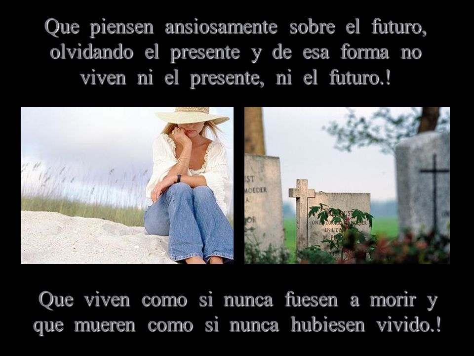 Que piensen ansiosamente sobre el futuro, olvidando el presente y de esa forma no viven ni el presente, ni el futuro.!