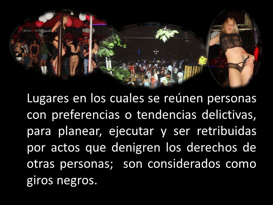 Lugares en los cuales se reúnen personas con preferencias o tendencias delictivas, para planear, ejecutar y ser retribuidas por actos que denigren los derechos de otras personas; son considerados como giros negros.