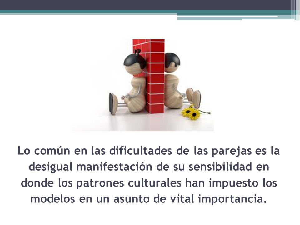 Lo común en las dificultades de las parejas es la desigual manifestación de su sensibilidad en donde los patrones culturales han impuesto los modelos en un asunto de vital importancia.
