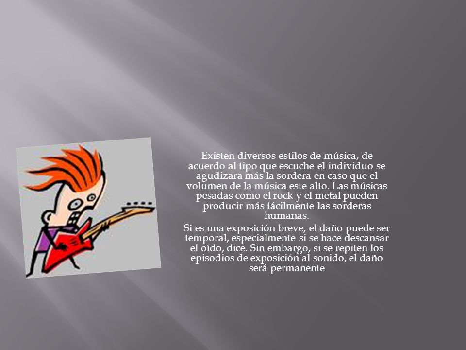 Existen diversos estilos de música, de acuerdo al tipo que escuche el individuo se agudizara más la sordera en caso que el volumen de la música este alto. Las músicas pesadas como el rock y el metal pueden producir más fácilmente las sorderas humanas.