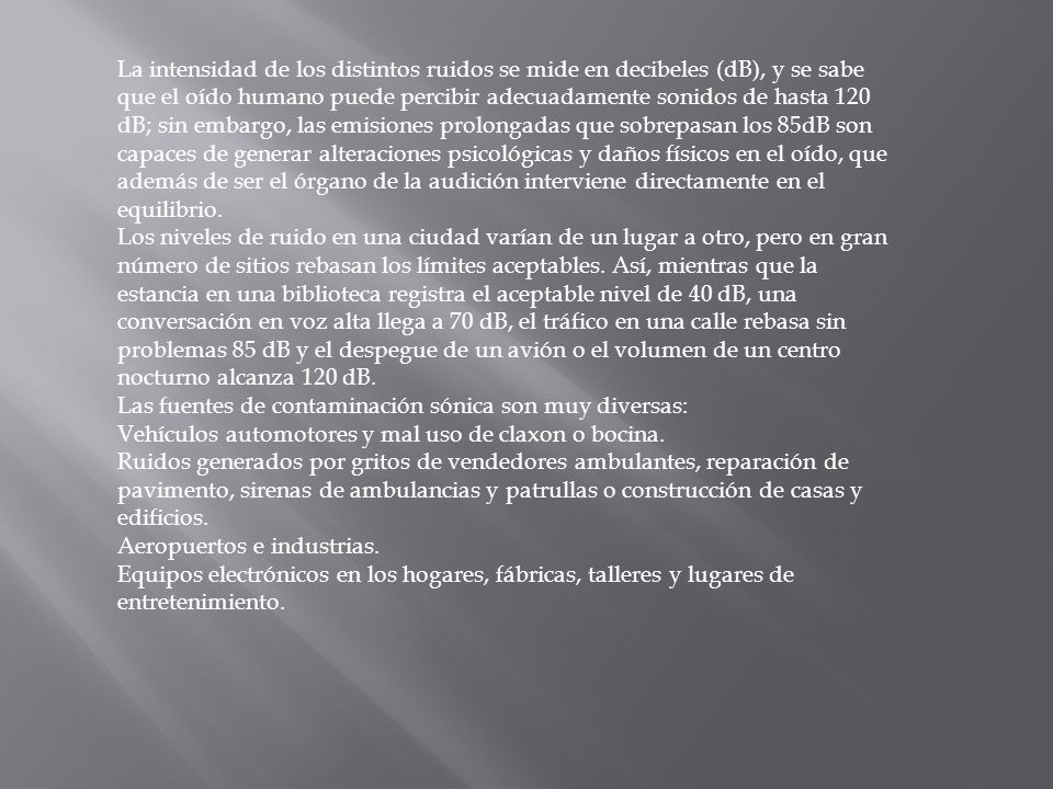 La intensidad de los distintos ruidos se mide en decibeles (dB), y se sabe que el oído humano puede percibir adecuadamente sonidos de hasta 120 dB; sin embargo, las emisiones prolongadas que sobrepasan los 85dB son capaces de generar alteraciones psicológicas y daños físicos en el oído, que además de ser el órgano de la audición interviene directamente en el equilibrio.
