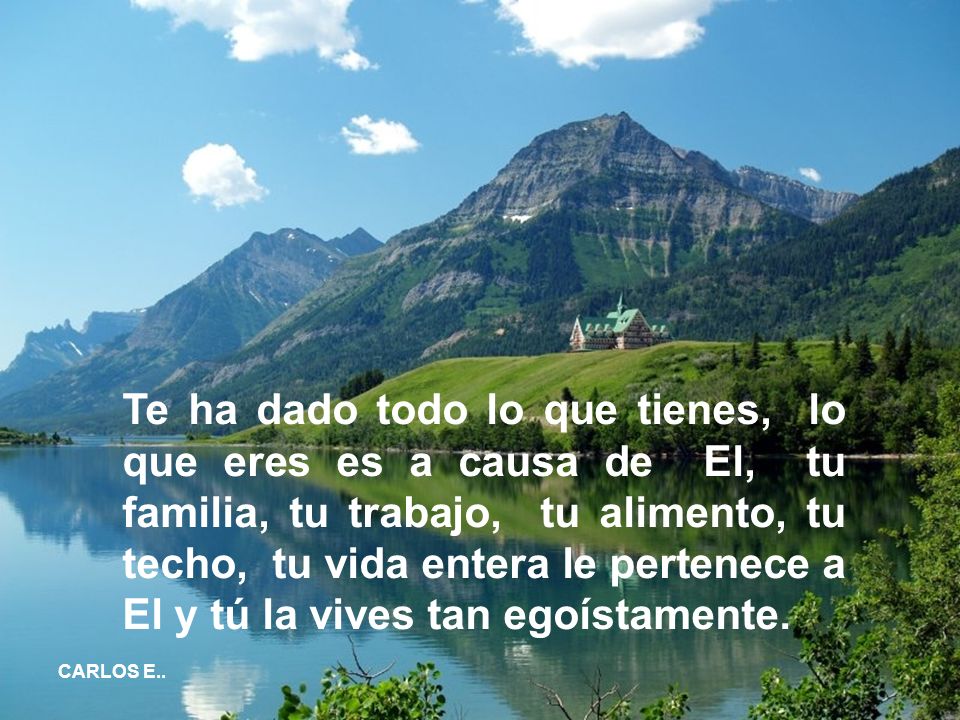 Te ha dado todo lo que tienes, lo que eres es a causa de El, tu familia, tu trabajo, tu alimento, tu techo, tu vida entera le pertenece a El y tú la vives tan egoístamente.