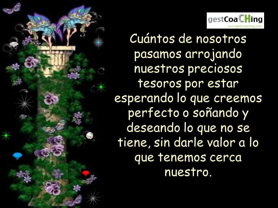 Cuántos de nosotros pasamos arrojando nuestros preciosos tesoros por estar esperando lo que creemos perfecto o soñando y deseando lo que no se tiene, sin darle valor a lo que tenemos cerca nuestro.