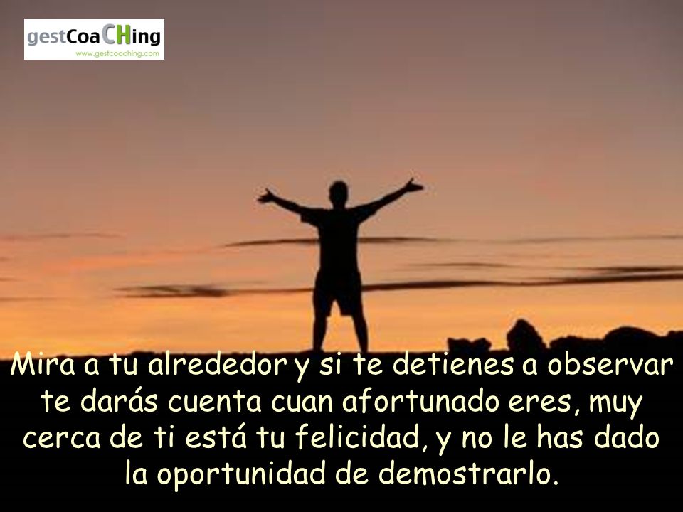 Mira a tu alrededor y si te detienes a observar te darás cuenta cuan afortunado eres, muy cerca de ti está tu felicidad, y no le has dado la oportunidad de demostrarlo.