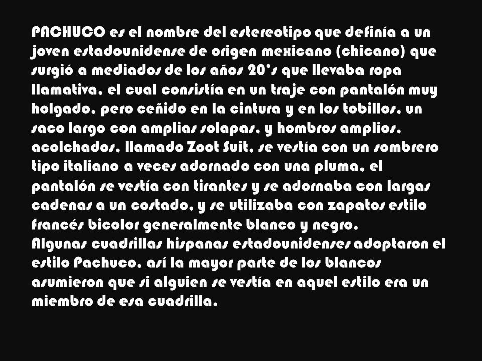 PACHUCO es el nombre del estereotipo que definía a un joven estadounidense de origen mexicano (chicano) que surgió a mediados de los años 20’s que llevaba ropa llamativa, el cual consistía en un traje con pantalón muy holgado, pero ceñido en la cintura y en los tobillos, un saco largo con amplias solapas, y hombros amplios, acolchados, llamado Zoot Suit, se vestía con un sombrero tipo italiano a veces adornado con una pluma, el pantalón se vestía con tirantes y se adornaba con largas cadenas a un costado, y se utilizaba con zapatos estilo francés bicolor generalmente blanco y negro.