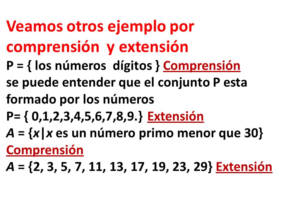Veamos otros ejemplo por comprensión y extensión P = { los números dígitos } Comprensión se puede entender que el conjunto P esta formado por los números P= { 0,1,2,3,4,5,6,7,8,9.} Extensión A = {x|x es un número primo menor que 30} Comprensión A = {2, 3, 5, 7, 11, 13, 17, 19, 23, 29} Extensión