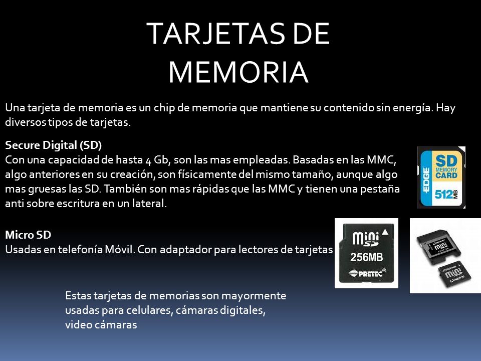 Secure Digital (SD) Con una capacidad de hasta 4 Gb, son las mas empleadas. Basadas en las MMC, algo anteriores en su creación, son físicamente del mismo tamaño, aunque algo mas gruesas las SD. También son mas rápidas que las MMC y tienen una pestaña anti sobre escritura en un lateral.