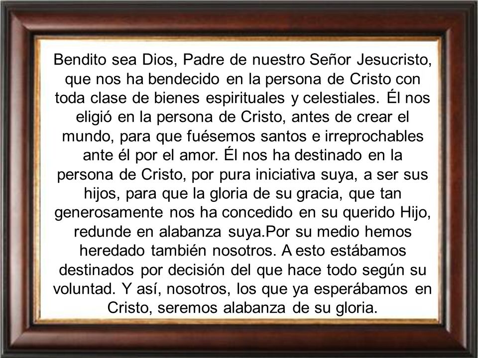 Bendito sea Dios, Padre de nuestro Señor Jesucristo, que nos ha bendecido en la persona de Cristo con toda clase de bienes espirituales y celestiales.