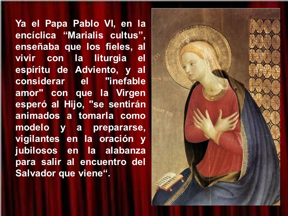 Ya el Papa Pablo VI, en la encíclica Marialis cultus , enseñaba que los fieles, al vivir con la liturgia el espíritu de Adviento, y al considerar el inefable amor con que la Virgen esperó al Hijo, se sentirán animados a tomarla como modelo y a prepararse, vigilantes en la oración y jubilosos en la alabanza para salir al encuentro del Salvador que viene .