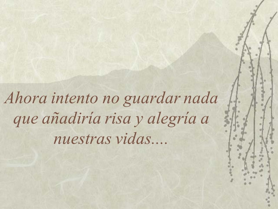 Ahora intento no guardar nada que añadiría risa y alegría a nuestras vidas....