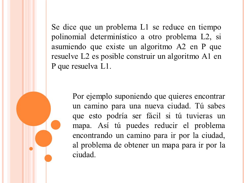 Se dice que un problema L1 se reduce en tiempo polinomial determinístico a otro problema L2, si asumiendo que existe un algoritmo A2 en P que resuelve L2 es posible construir un algoritmo A1 en P que resuelva L1.