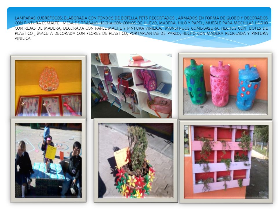 LAMPARAS CUBREFOCOS; ELABORADA CON FONDOS DE BOTELLA PETS RECORTADOS , ARMADOS EN FORMA DE GLOBO Y DECORADOS CON PINTURA ESMALTE, MESA DE TRABAJO HECHA CON CONOS DE HUEVO, MADERA, HILO Y PAPEL, MUEBLE PARA MOCHILAS HECHO CON REJAS DE MADERA, DECORADA CON PAPEL MACHE Y PINTURA VINILICA, MONSTRUOS COME-BASURA, HECHOS CON BOTES DE PLASTICO , MACETA DECORADA CON FLORES DE PLASTICO, PORTAPLANTAS DE PARED, HECHO CON MADERA RECICLADA Y PINTURA VINILICA.