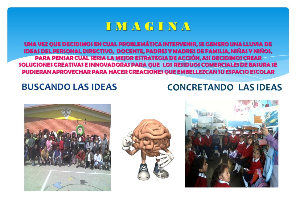 I M A G I N A UNA VEZ QUE DECIDIMOS EN CUAL PROBLEMÁTICA INTERVENIR, SE GENERO UNA LLUVIA DE IDEAS DEL PERSONAL DIRECTIVO, DOCENTE, PADRES Y MADRES DE FAMILIA, NIÑAS Y NIÑOS, PARA PENSAR CUAL SERIA LA MEJOR ESTRATEGIA DE ACCIÓN, ASI DECIDIMOS CREAR SOLUCIONES CREATIVAS E INNOVADORAS PARA QUE LOS RESIDUOS COMERCIALES DE BASURA SE PUDIERAN APROVECHAR PARA HACER CREACIONES QUE EMBELLEZCAN SU ESPACIO ESCOLAR