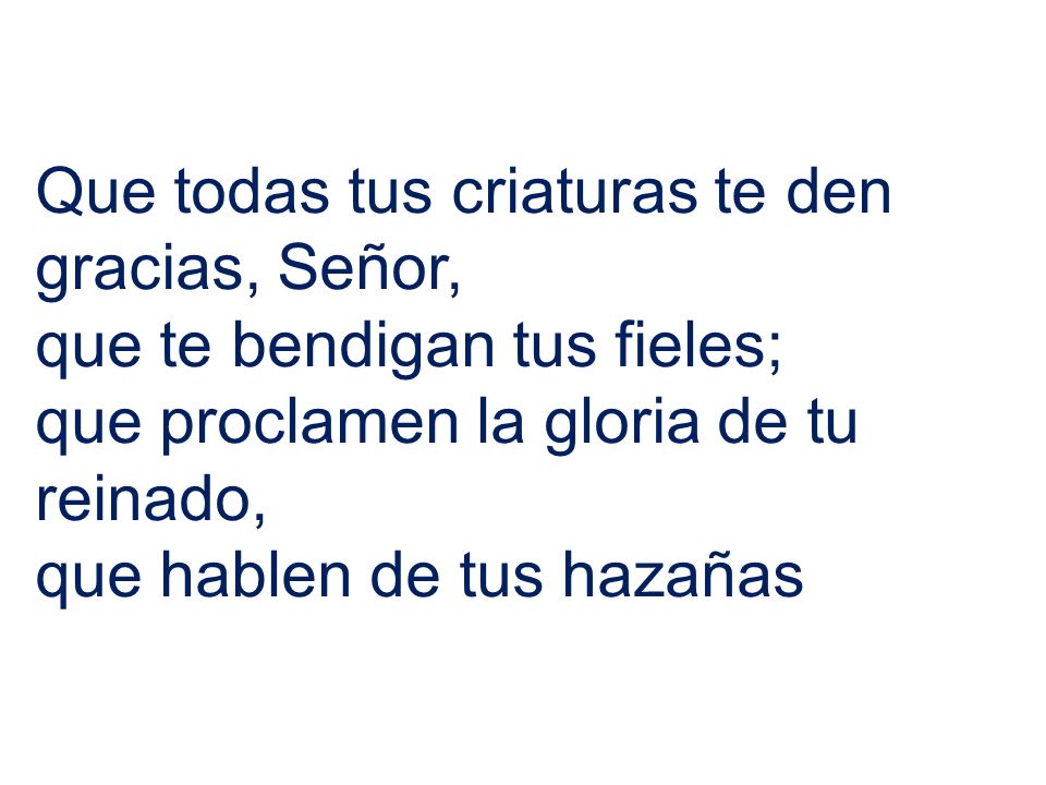 Que todas tus criaturas te den gracias, Señor, que te bendigan tus fieles; que proclamen la gloria de tu reinado, que hablen de tus hazañas