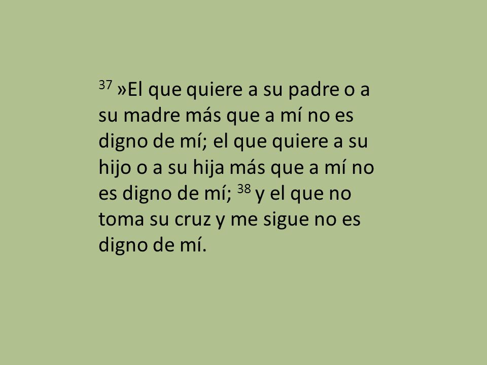 37 »El que quiere a su padre o a su madre más que a mí no es digno de mí; el que quiere a su hijo o a su hija más que a mí no es digno de mí; 38 y el que no toma su cruz y me sigue no es digno de mí.