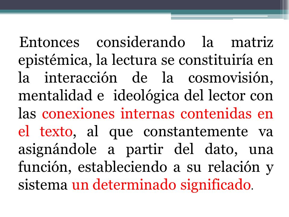 Entonces considerando la matriz epistémica, la lectura se constituiría en la interacción de la cosmovisión, mentalidad e ideológica del lector con las conexiones internas contenidas en el texto, al que constantemente va asignándole a partir del dato, una función, estableciendo a su relación y sistema un determinado significado.