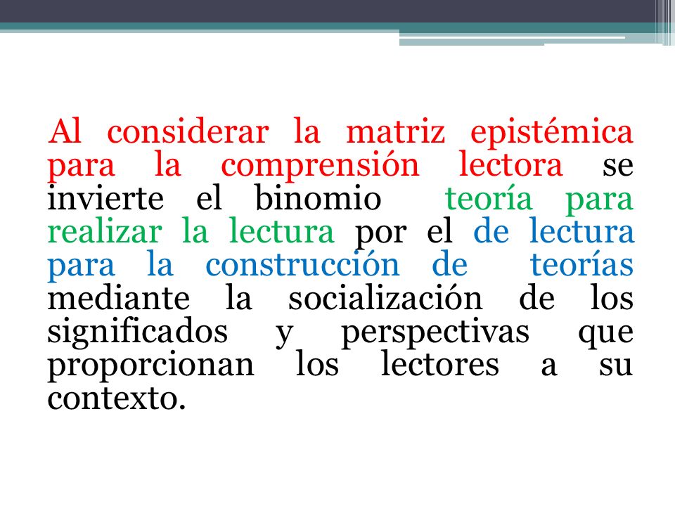 Al considerar la matriz epistémica para la comprensión lectora se invierte el binomio teoría para realizar la lectura por el de lectura para la construcción de teorías mediante la socialización de los significados y perspectivas que proporcionan los lectores a su contexto.